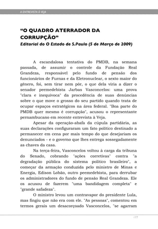 A ENTREVISTA À VEJA




“O QUADRO ATERRADOR DA
CORRUPÇÃO”
Editorial do O Estado de S.Paulo (5 de Março de 2009)



       A escandalosa tentativa do PMDB, na semana
passada, de assumir o controle da Fundação Real
Grandeza, responsável pelo fundo de pensão dos
funcionários de Furnas e da Eletronuclear, o sexto maior do
gênero, foi, sem tirar nem pôr, o que dela viria a dizer o
senador peemedebista Jarbas Vasconcelos: uma prova
"clara e inequívoca" da procedência de suas denúncias
sobre o que move o grosso do seu partido quando trata de
ocupar espaços estratégicos na área federal. "Boa parte do
PMDB quer mesmo é corrupção", acusou o representante
pernambucano em recente entrevista à Veja.
       Apesar da operação-abafa da cúpula partidária, as
suas declarações configuraram um fato político destinado a
permanecer em cena por mais tempo do que desejariam os
denunciados - e o governo que lhes entrega sossegadamente
as chaves da casa.
       Na terça-feira, Vasconcelos voltou à carga da tribuna
do Senado, cobrando "ações corretivas" contra "a
degradação pública do sistema político brasileiro", a
começar da armação conduzida pelo ministro de Minas e
Energia, Edison Lobão, outro peemedebista, para derrubar
os administradores do fundo de pensão Real Grandeza. Ele
os acusou de fazerem "uma bandidagem completa" e
"grande safadeza".
       O ministro levou um contravapor do presidente Lula,
mas fingiu que não era com ele. "As pessoas", comentou em
termos gerais um desacorçoado Vasconcelos, "se agarram

                                                          177
 