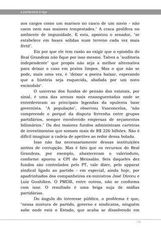 A ENTREVISTA À VEJA


aos cargos como um marisco no casco de um navio - não
caem nem nas maiores tempestades." A craca prolifera no
ambiente de impunidade. E esta, apontou o senador, "se
estabelece em bases sólidas num terreno cada vez mais
fértil".
         Eis por que ele tem razão ao exigir que o episódio do
Real Grandeza não fique por isso mesmo. Talvez a "auditoria
independente" que propôs não seja a melhor alternativa
para deixar o caso em pratos limpos. Mas o que não se
pode, mais uma vez, é "deixar a poeira baixar, esperando
que a história seja esquecida, abafada por um novo
escândalo".
         O universo dos fundos de pensão das estatais, por
sinal, é uma das arenas mais ensanguentadas onde se
entredevoram as principais legendas da opulenta base
governista. "A população", observou Vasconcelos, "não
compreende o porquê da disputa ferrenha entre grupos
partidários, sempre envolvendo empresas de orçamentos
bilionários." Os dez maiores fundos administram carteiras
de investimentos que somam mais de R$ 226 bilhões. Não é
difícil imaginar a cadeia de apetites ao redor dessa bolada.
         Isso não faz necessariamente dessas instituições
antros de corrupção. Mas é fato que os recursos do Real
Grandeza, por exemplo, abasteceram o valerioduto,
conforme apurou a CPI do Mensalão. Seis daqueles dez
fundos são controlados pelo PT, vale dizer, pelo apparat
sindical ligado ao partido - em especial, ainda hoje, por
apadrinhados dos companheiros ex-ministros José Dirceu e
Luiz Gushiken. O PMDB, entre outros, não se conforma
com isso. O resultado é uma briga suja de máfias
partidárias.
         Do ângulo do interesse público, o problema é que,
"nessa mistura de partido, governo e sindicatos, ninguém
sabe onde está o Estado, que acaba se dissolvendo em

                                                            178
 
