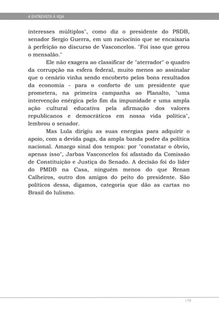 A ENTREVISTA À VEJA


interesses múltiplos", como diz o presidente do PSDB,
senador Sergio Guerra, em um raciocínio que se encaixaria
à perfeição no discurso de Vasconcelos. "Foi isso que gerou
o mensalão."
        Ele não exagera ao classificar de "aterrador" o quadro
da corrupção na esfera federal, muito menos ao assinalar
que o cenário vinha sendo encoberto pelos bons resultados
da economia - para o conforto de um presidente que
prometera, na primeira campanha ao Planalto, "uma
intervenção enérgica pelo fim da impunidade e uma ampla
ação cultural educativa pela afirmação dos valores
republicanos e democráticos em nossa vida política",
lembrou o senador.
        Mas Lula dirigiu as suas energias para adquirir o
apoio, com a devida paga, da ampla banda podre da política
nacional. Amargo sinal dos tempos: por "constatar o óbvio,
apenas isso", Jarbas Vasconcelos foi afastado da Comissão
de Constituição e Justiça do Senado. A decisão foi do líder
do PMDB na Casa, ninguém menos do que Renan
Calheiros, outro dos amigos do peito do presidente. São
políticos dessa, digamos, categoria que dão as cartas no
Brasil do lulismo.




                                                            179
 