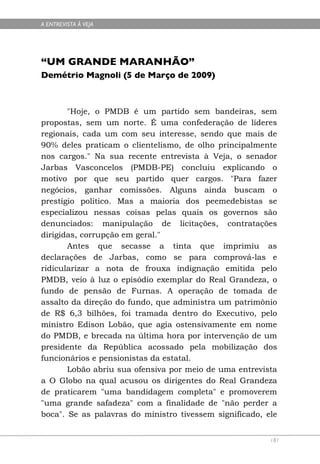 A ENTREVISTA À VEJA




“UM GRANDE MARANHÃO”
Demétrio Magnoli (5 de Março de 2009)



       "Hoje, o PMDB é um partido sem bandeiras, sem
propostas, sem um norte. É uma confederação de líderes
regionais, cada um com seu interesse, sendo que mais de
90% deles praticam o clientelismo, de olho principalmente
nos cargos." Na sua recente entrevista à Veja, o senador
Jarbas Vasconcelos (PMDB-PE) concluiu explicando o
motivo por que seu partido quer cargos. "Para fazer
negócios, ganhar comissões. Alguns ainda buscam o
prestígio político. Mas a maioria dos peemedebistas se
especializou nessas coisas pelas quais os governos são
denunciados: manipulação de licitações, contratações
dirigidas, corrupção em geral."
       Antes que secasse a tinta que imprimiu as
declarações de Jarbas, como se para comprová-las e
ridicularizar a nota de frouxa indignação emitida pelo
PMDB, veio à luz o episódio exemplar do Real Grandeza, o
fundo de pensão de Furnas. A operação de tomada de
assalto da direção do fundo, que administra um patrimônio
de R$ 6,3 bilhões, foi tramada dentro do Executivo, pelo
ministro Edison Lobão, que agia ostensivamente em nome
do PMDB, e brecada na última hora por intervenção de um
presidente da República acossado pela mobilização dos
funcionários e pensionistas da estatal.
       Lobão abriu sua ofensiva por meio de uma entrevista
a O Globo na qual acusou os dirigentes do Real Grandeza
de praticarem "uma bandidagem completa" e promoverem
"uma grande safadeza" com a finalidade de "não perder a
boca". Se as palavras do ministro tivessem significado, ele


                                                         181
 