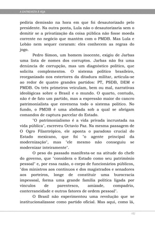A ENTREVISTA À VEJA


pediria demissão na hora em que foi desautorizado pelo
presidente. Na outra ponta, Lula não o desautorizaria sem o
demitir se a privatização da coisa pública não fosse moeda
corrente no negócio que mantém com o PMDB. Mas Lula e
Lobão nem sequer coraram: eles conhecem as regras do
jogo.
        Pedro Simon, um homem inocente, exigiu de Jarbas
uma lista de nomes dos corruptos. Jarbas não fez uma
denúncia de corrupção, mas um diagnóstico político, que
solicita complementos. O sistema político brasileiro,
reorganizado nos estertores da ditadura militar, articula-se
ao redor de quatro grandes partidos: PT, PSDB, DEM e
PMDB. Os três primeiros veiculam, bem ou mal, narrativas
ideológicas sobre o Brasil e o mundo. O quarto, contudo,
não é de fato um partido, mas a expressão maior do cancro
patrimonialista que envenena todo o sistema político. No
fundo, o PMDB é uma abóbada sob a qual se abrigam
comandos de captura parcelar do Estado.
        "O patrimonialismo é a vida privada incrustada na
vida pública", escreveu Octavio Paz. Na mesma passagem de
O Ogro Filantrópico, ele aponta o paradoxo crucial do
Estado mexicano, que foi "o agente principal da
modernização", mas "ele mesmo não conseguiu se
modernizar inteiramente".
        O peso do passado manifesta-se na atitude do chefe
do governo, que "considera o Estado como seu patrimônio
pessoal" e, por essa razão, o corpo de funcionários públicos,
"dos ministros aos contínuos e dos magistrados e senadores
aos porteiros, longe de constituir uma burocracia
impessoal, forma uma grande família política ligada por
vínculos      de    parentesco,      amizade,     compadrio,
conterraneidade e outros fatores de ordem pessoal".
        O Brasil não experimentou uma revolução que se
institucionalizasse como partido oficial. Mas aqui, como lá,

                                                           182
 