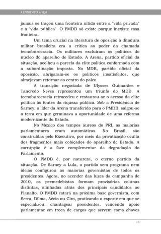 A ENTREVISTA À VEJA


jamais se traçou uma fronteira nítida entre a "vida privada"
e a "vida pública". O PMDB só existe porque inexiste essa
fronteira.
        Um tema crucial na literatura de oposição à ditadura
militar brasileira era a crítica ao poder da chamada
tecnoburocracia. Os militares excluíram os políticos do
núcleo do aparelho de Estado. A Arena, partido oficial da
situação, acolheu a parcela da elite política conformada com
a subordinação imposta. No MDB, partido oficial da
oposição, abrigaram-se os políticos insatisfeitos, que
almejavam retornar ao centro do palco.
        A transição negociada de Ulysses Guimarães e
Tancredo Neves representou um triunfo do MDB. A
tecnoburocracia retrocedeu e restaurou-se o acesso da elite
política às fontes da riqueza pública. Sob a Presidência de
Sarney, o líder da Arena transferido para o PMDB, salgou-se
a terra em que germinava a oportunidade de uma reforma
modernizante do Estado.
        No México dos tempos áureos do PRI, as maiorias
parlamentares     eram    automáticas.      No   Brasil,  são
construídas pelo Executivo, por meio da privatização oculta
dos fragmentos mais cobiçados do aparelho de Estado. A
corrupção é a face complementar da degradação do
Parlamento.
        O PMDB é, por natureza, o eterno partido da
situação. De Sarney a Lula, o partido sem programa nem
ideias configurou as maiorias governistas de todos os
presidentes. Agora, no acender das luzes da campanha de
2010, os peemedebistas formam provisórias colunas
distintas, alinhadas atrás dos principais candidatos ao
Planalto. O PMDB estará na próxima base governista, com
Serra, Dilma, Aécio ou Ciro, praticando o esporte em que se
especializou: chantagear presidentes, vendendo apoio
parlamentar em troca de cargos que servem como chaves

                                                           183
 