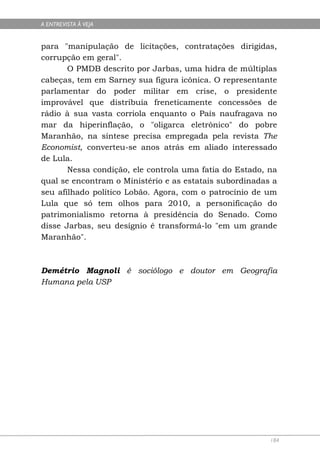 A ENTREVISTA À VEJA


para "manipulação de licitações, contratações dirigidas,
corrupção em geral".
       O PMDB descrito por Jarbas, uma hidra de múltiplas
cabeças, tem em Sarney sua figura icônica. O representante
parlamentar do poder militar em crise, o presidente
improvável que distribuía freneticamente concessões de
rádio à sua vasta corriola enquanto o País naufragava no
mar da hiperinflação, o "oligarca eletrônico" do pobre
Maranhão, na síntese precisa empregada pela revista The
Economist, converteu-se anos atrás em aliado interessado
de Lula.
       Nessa condição, ele controla uma fatia do Estado, na
qual se encontram o Ministério e as estatais subordinadas a
seu afilhado político Lobão. Agora, com o patrocínio de um
Lula que só tem olhos para 2010, a personificação do
patrimonialismo retorna à presidência do Senado. Como
disse Jarbas, seu desígnio é transformá-lo "em um grande
Maranhão".



Demétrio Magnoli é sociólogo e doutor em Geografia
Humana pela USP




                                                         184
 