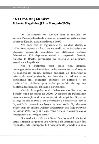 A ENTREVISTA À VEJA




“A LUTA DE JARBAS”
Roberto Magalhães (12 de Março de 2009)



        Os pernambucanos acompanham a história de
Jarbas Vasconcelos desde o seu surgimento na vida política
do nosso Estado, ainda na década de 60.
        Nos anos que se seguiram e até os dias atuais, o
militante corajoso e afirmativo expandiu suas fronteiras de
atuação, exercendo mandatos em diferentes esferas
federativas. Foi deputado estadual, deputado federal,
prefeito do Recife, governador do Estado e, atualmente,
senador da República.
        Não é      surpresa     para   todos nós, amigos,
correligionários e adversários, vê-lo crescer na confiança e
no respeito da opinião pública nacional, ao denunciar o
estado de desorganização, de inversão de valores e de
decadência dos costumes políticos, de partidos e de
instituições públicas, pela ação predatória de agentes
políticos, burocratas, lobistas e congêneres.
        Vale lembrar palavras de Jarbas em seu discurso, no
Senado, em 3 de março de 2009: “O exercício da política não
pode ser transformado em um balcão de negócios. O que se
vê hoje no nosso País é um sentimento de descrença, com a
impunidade corroendo as bases da democracia. O poder pelo
poder leva ao quadro político degenerado que hoje vivemos
em nosso País, no qual a esperteza é mais valorizada que a
inteligência e a correção ética.”
        O senador identifica as distorções do modelo eleitoral
como a matriz da quebra dos valores e da contaminação dos
mandatos pela corrupção. O financiamento privado e o voto



                                                            186
 