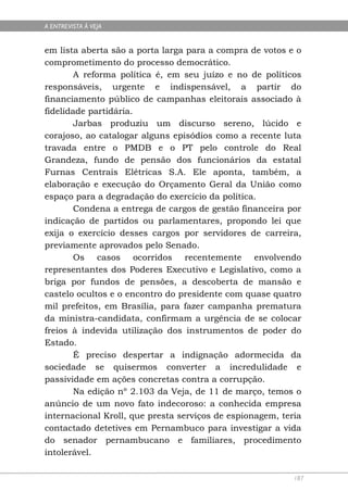 A ENTREVISTA À VEJA


em lista aberta são a porta larga para a compra de votos e o
comprometimento do processo democrático.
        A reforma política é, em seu juízo e no de políticos
responsáveis, urgente e indispensável, a partir do
financiamento público de campanhas eleitorais associado à
fidelidade partidária.
        Jarbas produziu um discurso sereno, lúcido e
corajoso, ao catalogar alguns episódios como a recente luta
travada entre o PMDB e o PT pelo controle do Real
Grandeza, fundo de pensão dos funcionários da estatal
Furnas Centrais Elétricas S.A. Ele aponta, também, a
elaboração e execução do Orçamento Geral da União como
espaço para a degradação do exercício da política.
        Condena a entrega de cargos de gestão financeira por
indicação de partidos ou parlamentares, propondo lei que
exija o exercício desses cargos por servidores de carreira,
previamente aprovados pelo Senado.
        Os casos ocorridos recentemente envolvendo
representantes dos Poderes Executivo e Legislativo, como a
briga por fundos de pensões, a descoberta de mansão e
castelo ocultos e o encontro do presidente com quase quatro
mil prefeitos, em Brasília, para fazer campanha prematura
da ministra-candidata, confirmam a urgência de se colocar
freios à indevida utilização dos instrumentos de poder do
Estado.
        É preciso despertar a indignação adormecida da
sociedade se quisermos converter a incredulidade e
passividade em ações concretas contra a corrupção.
        Na edição nº 2.103 da Veja, de 11 de março, temos o
anúncio de um novo fato indecoroso: a conhecida empresa
internacional Kroll, que presta serviços de espionagem, teria
contactado detetives em Pernambuco para investigar a vida
do senador pernambucano e familiares, procedimento
intolerável.

                                                           187
 