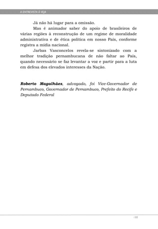 A ENTREVISTA À VEJA


       Já não há lugar para a omissão.
       Mas é animador saber do apoio de brasileiros de
várias regiões à reconstrução de um regime de moralidade
administrativa e de ética política em nosso País, conforme
registra a mídia nacional.
       Jarbas Vasconcelos revela-se sintonizado com a
melhor tradição pernambucana de não faltar ao País,
quando necessário se faz levantar a voz e partir para a luta
em defesa dos elevados interesses da Nação.



Roberto Magalhães, advogado, foi Vice-Governador de
Pernambuco, Governador de Pernambuco, Prefeito do Recife e
Deputado Federal




                                                          188
 