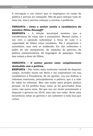 A ENTREVISTA À VEJA


A corrupção é um câncer que se impregnou no corpo da
política e precisa ser extirpado. Não dá para extirpar tudo de
uma vez, mas é preciso começar a encarar o problema.

PERGUNTA – Como o senhor avalia a candidatura da
ministra Dilma Rousseff?
RESPOSTA – A eleição municipal mostrou que a
transferência de votos não é automática. Mesmo assim, é
um erro a oposição subestimar a força de Lula e a
capacidade de Dilma como candidata. Ela é prepotente e
autoritária, mas está se moldando. Eu não subestimo o
poder de um marqueteiro, da máquina do governo, da
política assistencialista, da linguagem de palanque. Tudo
isso estará a favor de Dilma.

PERGUNTA – O senhor parece estar completamente
desiludido com a política.
RESPOSTA – Não tenho mais nenhuma vontade de disputar
cargos. Acredito muito em Serra e me empenharei em sua
candidatura à Presidência. Se ele ganhar, vou me dedicar a
reformas essenciais, principalmente a política, que é a mãe
de todas as reformas. Mas não tenho mais projeto político
pessoal. Já fui prefeito duas vezes, já fui governador duas
vezes, não quero mais. Sei que vou ser muito pressionado a
disputar o governo em 2010, mas não vou ceder. Seria uma
incoerência voltar ao governo e me submeter a tudo isso que
critico.




                                                            18
 