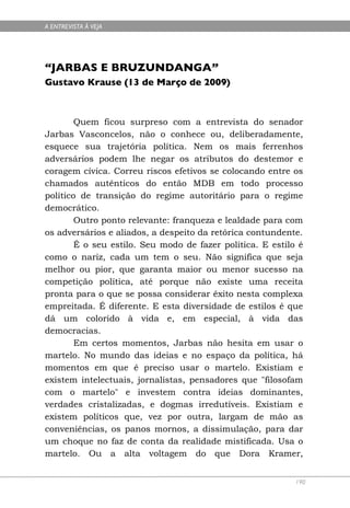 A ENTREVISTA À VEJA




“JARBAS E BRUZUNDANGA”
Gustavo Krause (13 de Março de 2009)



        Quem ficou surpreso com a entrevista do senador
Jarbas Vasconcelos, não o conhece ou, deliberadamente,
esquece sua trajetória política. Nem os mais ferrenhos
adversários podem lhe negar os atributos do destemor e
coragem cívica. Correu riscos efetivos se colocando entre os
chamados autênticos do então MDB em todo processo
político de transição do regime autoritário para o regime
democrático.
        Outro ponto relevante: franqueza e lealdade para com
os adversários e aliados, a despeito da retórica contundente.
        É o seu estilo. Seu modo de fazer política. E estilo é
como o nariz, cada um tem o seu. Não significa que seja
melhor ou pior, que garanta maior ou menor sucesso na
competição política, até porque não existe uma receita
pronta para o que se possa considerar êxito nesta complexa
empreitada. É diferente. E esta diversidade de estilos é que
dá um colorido à vida e, em especial, à vida das
democracias.
        Em certos momentos, Jarbas não hesita em usar o
martelo. No mundo das ideias e no espaço da política, há
momentos em que é preciso usar o martelo. Existiam e
existem intelectuais, jornalistas, pensadores que "filosofam
com o martelo" e investem contra ideias dominantes,
verdades cristalizadas, e dogmas irredutíveis. Existiam e
existem políticos que, vez por outra, largam de mão as
conveniências, os panos mornos, a dissimulação, para dar
um choque no faz de conta da realidade mistificada. Usa o
martelo. Ou a alta voltagem do que Dora Kramer,


                                                            190
 