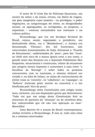 A ENTREVISTA À VEJA


        O autor de O triste fim de Policarpo Quaresma, um
mestre da sátira e da ironia, retrata, em diário de viagem,
um país imaginário cujas mazelas – os privilégios, o poder
oligárquico, as sanguessugas do erário, as desigualdades
sociais, os apaniguados, os retrógrados, as propinas, o
nepotismo – estavam entranhados nos costumes e na
cultura política.
        Bruzundanga, que era um decalque ficcional do
Brasil, estava, assim, organizado: o presidente, um
deslumbrado idiota, era o "Mandachuva", a Justiça era
denominada       "Chicana",   dez   mil     burocratas,   não
concursados (comissionados de hoje), formavam a "Guarda
do Entusiasmo", uniformizados de "povo", para dar "vivas"
ao chefe sem risco de a massa ignara errar o seu nome, o
grande nome das finanças era o deputado Felixhimino Ben
Karpatoso, situacionista e continuista, relator do orçamento
que pregava menos impostos e aumentava a taxa sobre "o
bacalhau da Noruega" e sobre todos os produtos
concorrentes com os nacionais, o sistema eleitoral era
viciado e, na falta de bolsas, os meios de convencimento do
eleitor eram os "coronéis", os "cabalistas", os "capangas", os
"fósforos" (votavam pelos mortos ou ausentes) e a ata
falsificada pelo "bico da pena".
        Bruzundanga tinha Constituição com artigos muito
bons, inclusive, um nas disposições gerais que determinava:
"Toda vez que um artigo desta Constituição ferir os
interesses de parentes da "situação" ou de membros dela,
fica subentendido que ele não tem aplicação ao caso".
Maravilha!
        Lima Barreto foi o arauto do Brasil contemporâneo,
Jarbas revisitou a Bruzundanga. É isso aí, tudo uma coisa
só, e estamos conversados.




                                                            192
 