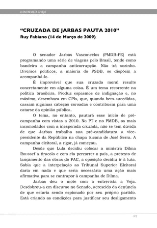 A ENTREVISTA À VEJA




“CRUZADA DE JARBAS PAUTA 2010”
Ruy Fabiano (14 de Março de 2009)



        O senador Jarbas Vasconcelos (PMDB-PE) está
programando uma série de viagens pelo Brasil, tendo como
bandeira a campanha anticorrupção. Não irá sozinho.
Diversos políticos, a maioria do PSDB, se dispõem a
acompanhá-lo.
        É improvável que sua cruzada moral resulte
concretamente em alguma coisa. É um tema recorrente na
política brasileira. Produz espasmos de indignação e, no
máximo, desemboca em CPIs, que, quando bem-sucedidas,
cassam algumas cabeças coroadas e contribuem para uma
catarse da opinião pública.
        O tema, no entanto, pautará esse início de pré-
campanha com vistas a 2010. No PT e no PMDB, os mais
incomodados com a inesperada cruzada, não se tem dúvida
de que Jarbas trabalha sua pré-candidatura a vice-
presidente da República na chapa tucana de José Serra. A
campanha eleitoral, a rigor, já começou.
        Desde que Lula decidiu colocar a ministra Dilma
Roussef a tiracolo e com ela percorrer o país, a pretexto de
lançamento das obras do PAC, a oposição decidiu ir à luta.
Sabia que a interpelação ao Tribunal Superior Eleitoral
daria em nada e que seria necessária uma ação mais
afirmativa para se contrapor à campanha de Dilma.
        Jarbas deu o mote com a entrevista a Veja.
Desdobrou-a em discurso no Senado, acrescido da denúncia
de que estaria sendo espionado por seu próprio partido.
Está criando as condições para justificar seu desligamento



                                                          195
 