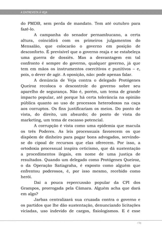 A ENTREVISTA À VEJA


do PMDB, sem perda de mandato. Tem até outubro para
fazê-lo.
       A campanha do senador pernambucano, a certa
altura, coincidirá com os primeiros julgamentos do
Mensalão, que colocarão o governo em posição de
desconforto. É previsível que o governo reaja e se estabeleça
uma guerra de dossiês. Mas a desvantagem em tal
confronto é sempre do governo, qualquer governo, já que
tem em mãos os instrumentos coercitivos e punitivos – e,
pois, o dever de agir. A oposição, não: pode apenas falar.
       A denúncia de Veja contra o delegado Protógenes
Queiroz recoloca o descontrole do governo sobre seu
aparelho de segurança. Não é, porém, um tema de grande
impacto popular, até porque há certa tolerância na opinião
pública quanto ao uso de processos heterodoxos na caça
aos corruptos. Os fins justificariam os meios. Do ponto de
vista, do direito, um absurdo; do ponto de vista do
marketing, um tema de escasso potencial.
       A corrupção é vista como uma epidemia que macula
os três Poderes. As leis processuais favorecem os que
dispõem de dinheiro para pagar bons advogados, servindo-
se do cipoal de recursos que elas oferecem. Por isso, a
ortodoxia processual inspira ceticismo, que dá sustentação
a procedimentos ilegais, em nome de uma justiça de
resultados. Quando um delegado como Protógenes Queiroz,
o da Operação Satiagraha, é exposto como alguém que
enfrentou poderosos, é, por isso mesmo, recebido como
herói.
       Daí a pouca repercussão popular da CPI dos
Grampos, prorrogada pela Câmara. Alguém acha que dará
em algo?
       Jarbas centralizará sua cruzada contra o governo e
os partidos que lhe dão sustentação, denunciando licitações
viciadas, uso indevido de cargos, fisiologismos. E é esse

                                                           196
 