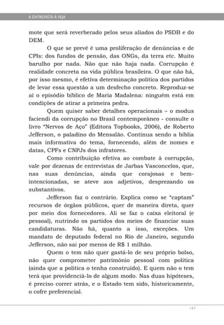 A ENTREVISTA À VEJA


mote que será reverberado pelos seus aliados do PSDB e do
DEM.
       O que se prevê é uma proliferação de denúncias e de
CPIs: dos fundos de pensão, das ONGs, da terra etc. Muito
barulho por nada. Não que não haja nada. Corrupção é
realidade concreta na vida pública brasileira. O que não há,
por isso mesmo, é efetiva determinação política dos partidos
de levar essa questão a um desfecho concreto. Reproduz-se
aí o episódio bíblico de Maria Madalena: ninguém está em
condições de atirar a primeira pedra.
       Quem quiser saber detalhes operacionais – o modus
faciendi da corrupção no Brasil contemporâneo - consulte o
livro “Nervos de Aço” (Editora Topbooks, 2006), de Roberto
Jefferson, o paladino do Mensalão. Continua sendo a bíblia
mais informativa do tema, fornecendo, além de nomes e
datas, CPFs e CNPJs dos infratores.
       Como contribuição efetiva ao combate à corrupção,
vale por dezenas de entrevistas de Jarbas Vasconcelos, que,
nas suas denúncias, ainda que corajosas e bem-
intencionadas, se ateve aos adjetivos, desprezando os
substantivos.
       Jefferson faz o contrário. Explica como se “captam”
recursos de órgãos públicos, quer de maneira direta, quer
por meio dos fornecedores. Ali se faz o caixa eleitoral (e
pessoal), nutrindo os partidos dos meios de financiar suas
candidaturas. Não há, quanto a isso, exceções. Um
mandato de deputado federal no Rio de Janeiro, segundo
Jefferson, não sai por menos de R$ 1 milhão.
       Quem o tem não quer gastá-lo de seu próprio bolso,
não quer comprometer patrimônio pessoal com política
(ainda que a política o tenha construído). E quem não o tem
terá que providenciá-lo de algum modo. Nas duas hipóteses,
é preciso correr atrás, e o Estado tem sido, historicamente,
o cofre preferencial.

                                                          197
 