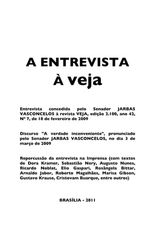 A ENTREVISTA À VEJA




    A ENTREVISTA
       À veja
Entrevista    concedida    pelo  Senador JARBAS
VASCONCELOS à revista VEJA, edição 2.100, ano 42,
Nº 7, de 18 de fevereiro de 2009


Discurso "A verdade inconveniente", pronunciado
pelo Senador JARBAS VASCONCELOS, no dia 3 de
março de 2009


Repercussão da entrevista na Imprensa (com textos
de Dora Kramer, Sebastião Nery, Augusto Nunes,
Ricardo Noblat, Elio Gaspari, Rosângela Bittar,
Arnaldo Jabor, Roberto Magalhães, Marisa Gibson,
Gustavo Krause, Cristovam Buarque, entre outros)




                      BRASÍLIA - 2011


                                                1
 