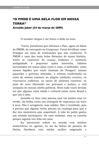 A ENTREVISTA À VEJA




“O PMDB É UMA BELA FLOR EM NOSSA
TERRA”
Arnaldo Jabor (24 de março de 2009)



         O senador chegou e me botou o dedo na cara:

       "Vocês, jornalistas que infestam o País, agora só falam
do PMDB, da corrupção no Congresso. Vocês fervilham como
formigas em cima de instituições que não conhecem. O
PMDB é uma das mais belas florações de nossa história.
Vocês se esquecem de nossas tradições e atribuem
malignidade à pequenas ações inocentes, hábitos
incrustados em nossa alma como a cana, o latifúndio, como
nossos bigodes que vocês chamam de ?bregas?, nossos
jaquetões e gravatas zebradas, a tristeza conformada no
rosto de nossas esposas, as alegres tradições country, os
churrascos eufóricos, as ancas de amantes risonhas, as
joias de ouro tilintando em pescoços e pulsos, a viril
antipatia de nossos chefes políticos. Nisto tudo vocês deviam
ver que alguma coisa sólida e cultural existe neste Brasil e
que isto é belo.
       Quando eu faço uma piscina azul em minha casa no
sertão, ela brilha como um retângulo de esperança em meio
à seca. Não é arrogância, mas solidez. Não é crueldade, pois
é preciso que alguém tenha piscina na caatinga para que a
dor dos miseráveis seja suportável. A vida do pobre ganha
um sentido hierárquico: ele está embaixo, mas se consola
porque alguém vive feliz em cima.
       Eu acrescento ordem ao mundo com minhas
motocicletas no agreste, eu sei da beleza de passear de
Harley Davidson com minha mulher oxigenada e

                                                           200
 