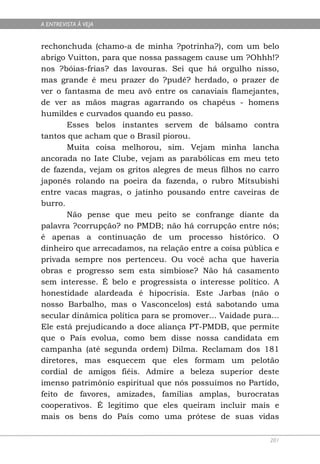 A ENTREVISTA À VEJA


rechonchuda (chamo-a de minha ?potrinha?), com um belo
abrigo Vuitton, para que nossa passagem cause um ?Ohhh!?
nos ?bóias-frias? das lavouras. Sei que há orgulho nisso,
mas grande é meu prazer do ?pudê? herdado, o prazer de
ver o fantasma de meu avô entre os canaviais flamejantes,
de ver as mãos magras agarrando os chapéus - homens
humildes e curvados quando eu passo.
       Esses belos instantes servem de bálsamo contra
tantos que acham que o Brasil piorou.
       Muita coisa melhorou, sim. Vejam minha lancha
ancorada no Iate Clube, vejam as parabólicas em meu teto
de fazenda, vejam os gritos alegres de meus filhos no carro
japonês rolando na poeira da fazenda, o rubro Mitsubishi
entre vacas magras, o jatinho pousando entre caveiras de
burro.
       Não pense que meu peito se confrange diante da
palavra ?corrupção? no PMDB; não há corrupção entre nós;
é apenas a continuação de um processo histórico. O
dinheiro que arrecadamos, na relação entre a coisa pública e
privada sempre nos pertenceu. Ou você acha que haveria
obras e progresso sem esta simbiose? Não há casamento
sem interesse. É belo e progressista o interesse político. A
honestidade alardeada é hipocrisia. Este Jarbas (não o
nosso Barbalho, mas o Vasconcelos) está sabotando uma
secular dinâmica política para se promover... Vaidade pura...
Ele está prejudicando a doce aliança PT-PMDB, que permite
que o País evolua, como bem disse nossa candidata em
campanha (até segunda ordem) Dilma. Reclamam dos 181
diretores, mas esquecem que eles formam um pelotão
cordial de amigos fiéis. Admire a beleza superior deste
imenso patrimônio espiritual que nós possuímos no Partido,
feito de favores, amizades, famílias amplas, burocratas
cooperativos. É legitimo que eles queiram incluir mais e
mais os bens do País como uma prótese de suas vidas

                                                          201
 