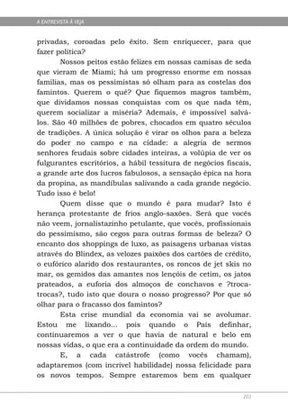 A ENTREVISTA À VEJA


privadas, coroadas pelo êxito. Sem enriquecer, para que
fazer política?
       Nossos peitos estão felizes em nossas camisas de seda
que vieram de Miami; há um progresso enorme em nossas
famílias, mas os pessimistas só olham para as costelas dos
famintos. Querem o quê? Que fiquemos magros também,
que dividamos nossas conquistas com os que nada têm,
querem socializar a miséria? Ademais, é impossível salvá-
los. São 40 milhões de pobres, chocados em quatro séculos
de tradições. A única solução é virar os olhos para a beleza
do poder no campo e na cidade: a alegria de sermos
senhores feudais sobre cidades inteiras, a volúpia de ver os
fulgurantes escritórios, a hábil tessitura de negócios fiscais,
a grande arte dos lucros fabulosos, a sensação épica na hora
da propina, as mandíbulas salivando a cada grande negócio.
Tudo isso é belo!
       Quem disse que o mundo é para mudar? Isto é
herança protestante de frios anglo-saxões. Será que vocês
não veem, jornalistazinho petulante, que vocês, profissionais
do pessimismo, são cegos para outras formas de beleza? O
encanto dos shoppings de luxo, as paisagens urbanas vistas
através do Blindex, as velozes paixões dos cartões de crédito,
o eufórico alarido dos restaurantes, os roncos de jet skis no
mar, os gemidos das amantes nos lençóis de cetim, os jatos
prateados, a euforia dos almoços de conchavos e ?troca-
trocas?, tudo isto que doura o nosso progresso? Por que só
olhar para o fracasso dos famintos?
       Esta crise mundial da economia vai se avolumar.
Estou me lixando... pois quando o País definhar,
continuaremos a ver o que havia de natural e belo em
nossas vidas, o que era a continuidade da ordem do mundo.
       E, a cada catástrofe (como vocês chamam),
adaptaremos (com incrível habilidade) nossa felicidade para
os novos tempos. Sempre estaremos bem em qualquer

                                                            202
 