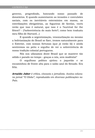 A ENTREVISTA À VEJA


governo, progredindo, honrando nosso passado de
donatários. E quando aumentarem as invasões e convulsões
sociais, com os inevitáveis extermínios em massa, as
esterilizações obrigatórias, as fogueiras de favelas, vocês
verão que isso é natural, que isso é o ?survival for the
fittest? - (?sobrevivência do mais forte?, como bem traduziu
meu filho de Harvard...)
        E quando a argentinização, venezuelização ou mesmo
a bolivianização do Brasil se fizer, iremos naturalmente para
o Exterior, com nossas fortunas (que já estão lá) e ainda
sentiremos no peito o orgulho de ver a sobrevivência de
nossa tradição colonial portuguesa.
        Nós nos ufanamos deste Brasil que se manteve tão
sólido e parado no tempo - graças a nós, sem modéstia!"
        O orgulhoso político ajeitou o jaquetão e se
encaminhou de fronte alta para o salão azul do Senado. Era
feliz.

Arnaldo Jabor é crítico, cineasta e jornalista. Assina coluna
no jornal “O Globo”, reproduzida em diversas publicações no
País.




                                                           203
 