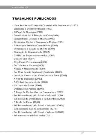 A ENTREVISTA À VEJA




TRABALHOS PUBLICADOS

- Uma Análise da Economia Canavieira de Pernambuco (1972)
- Liberdade e Desenvolvimento (1973)
- O Papel da Oposição (1978)
- Constituinte Já! A Solução da Crise (1978)
- Pernambuco: Descaso e Miséria (1983)
- Denúncias Contra o Governo e o Regime (1984)
- A Oposição Exercida Como Direito (2007)
- Democracia e Estado de Direito (2007)
- O Apagão do Governo Lula (2007)
- CPMF: Um Imposto Anacrônico (2007)
- Ulysses Vive (2007)
- Orgulho de Pernambuco (2008)
- De Tributos e Abusos (2008)
- Abaixo A Mediocridade (2008)
- Por Uma Gestão Pública de Qualidade (2008)
- Josué de Castro – Um Vida Contra A Fome (2008)
- A Voz do Semiárido (2009)
- A Verdade Inconveniente (2009)
- Na Linha de Frente (2009)
- O Resgate da Política (2009)
- A Praga da Cochonilha em Pernambuco (2009)
- Por Pernambuco, pelo Brasil – Volume I (2009)
- Em defesa da Democracia e da Liberdade (2009)
- A Perda do Pudor (2009)
- Por Pernambuco, pelo Brasil – Volume 2 (2009)
- Sem oposição não há democracia (2010)
- Por Pernambuco, pelo Brasil – Volume 3 (2010)
- Por um salário mínimo maior (2011)




                                                            204
 