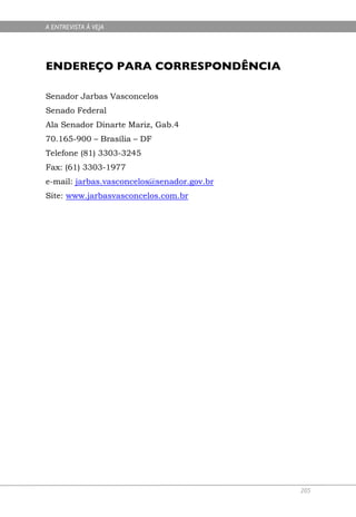 A ENTREVISTA À VEJA




ENDEREÇO PARA CORRESPONDÊNCIA

Senador Jarbas Vasconcelos
Senado Federal
Ala Senador Dinarte Mariz, Gab.4
70.165-900 – Brasília – DF
Telefone (81) 3303-3245
Fax: (61) 3303-1977
e-mail: jarbas.vasconcelos@senador.gov.br
Site: www.jarbasvasconcelos.com.br




                                            205
 