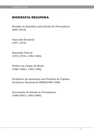 A ENTREVISTA À VEJA




BIOGRAFIA RESUMIDA

Senador da República pelo Estado de Pernambuco
(2007-2015)



Deputado Estadual
(1971-1974)



Deputado Federal
(1975-1978 e 1983-1985)



Prefeito da Cidade do Recife
(1986-1988 e 1993-1996)



Presidente da Associação dos Prefeitos de Capitais
Presidente Nacional do PMDB(1989-1990)



Governador do Estado de Pernambuco
(1999-2002 e 2003-2006)




                                                     206
 