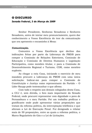 A ENTREVISTA À VEJA




O DISCURSO
Senado Federal, 3 de Março de 2009



      Senhor Presidente, Senhoras Senadoras e Senhores
Senadores, antes de iniciar meu pronunciamento, quero dar
conhecimento a Vossa Excelência do teor da comunicação
que ora apresento e encaminho à Mesa:

Comunicação.
       Comunico a Vossa Excelência que declino das
indicações feitas por parte da Liderança do PMDB para
compor a Comissão de Relações Exteriores, Comissão de
Educação e Comissão de Direitos Humanos e Legislação
Participativa, como membro titular, e para a Comissão de
Desenvolvimento Regional e Turismo, CDR, como membro
suplente.
       Ao chegar a esta Casa, iniciando o exercício de meu
mandato procurei a Liderança do PMDB com uma única
solicitação: Indicar-me para compor a Comissão de
Constituição e Justiça como representante do Partido – O
Líder Raupp pode testemunhar o que afirmo.
       Com todo o respeito aos demais colegiados desta Casa,
a CCJ é, sem dúvida, o foro mais importante do Senado
Federal, onde procurei representar com dignidade o povo de
Pernambuco e o meu Partido. Foi um trabalho profícuo e
gratificante onde pude apresentar várias proposições que
tratam da reforma política, da interceptação telefônica e que
alteram a Lei de Execução Penal. Fui designado a relatar
mais de 50 proposições, entre as quais a reforma política, o
Marco Regulatório do Gás e a Lei de Licitações.



                                                           20
 