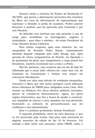 A ENTREVISTA À VEJA


      Destaco ainda a relatoria do Projeto de Resolução nº
40/2007, que previa o afastamento preventivo dos membros
da Mesa em caso de oferecimento de representação que
sujeitasse o Senador à perda de mandato. Proferi parecer
favorável à matéria, que foi aprovada pela Comissão e por
este Plenário.
      Ao defender este instituto que não permitia o uso do
cargo para inviabilizar as investigações, angariei a
insatisfação – para dizer o mínimo – do então Presidente da
Casa, Senador Renan Calheiros.
      Para minha surpresa, após essa relatoria, fui, em
companhia do Senador Pedro Simon, sumariamente
afastado daquele colegiado pelo Líder Raupp, que, após
pressão de vários companheiros do Partido, da Oposição e
da população em geral, que congestionou a caixa postal dos
Senadores, resolveu reconduzir-nos a mim e a Pedro.
      Não foi, portanto, com surpresa que no dia de hoje fui
informado que o atual Líder afastou-me, mais uma vez, da
Comissão de Constituição e Justiça sem sequer me
comunicar oficialmente.
      Tendo em vista essa atitude de retaliação mesquinha,
comunico à Mesa que não aceito qualquer outra indicação
dessa Liderança do PMDB para colegiados nesta Casa. Nem
mesmo na ditadura tive meus direitos políticos cerceados,
apesar de combatê-la diuturnamente. Agora, em pleno
regime democrático, que tive a honra de ajudar a construir,
sou impedido de exercer o meu mandato em sua plenitude,
frustrando os milhares de pernambucanos que me
confiaram a sua representação.
      Esse é o primeiro preâmbulo, Senhor Presidente.
      O segundo preâmbulo, antes do meu discurso, é que
eu fui procurado pela revista Veja para uma entrevista às
páginas amarelas da edição do dia 10 de fevereiro. Fui
instado a falar sobre três assuntos: sobre PMDB, sobre o

                                                          21
 