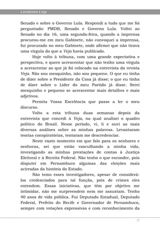 A ENTREVISTA À VEJA


Senado e sobre o Governo Lula. Respondi a tudo que me foi
perguntado: PMDB, Senado e Governo Lula. Voltei ao
Senado no dia 16, uma segunda-feira, quando a imprensa
procurou-me em meu Gabinete, não convoquei a imprensa,
fui procurado no meu Gabinete, onde afirmei que não tirava
uma vírgula do que a Veja havia publicado.
       Hoje volto à tribuna, com uma grande expectativa e
perspectiva, e quero acrescentar que não tenho uma vírgula
a acrescentar ao que já foi colocado na entrevista da revista
Veja. Não sou mesquinho, não sou pequeno. O que eu tinha
de dizer sobre o Presidente da Casa já disse; o que eu tinha
de dizer sobre o Líder do meu Partido já disse. Serei
mesquinho e pequeno se acrescentar mais detalhes e mais
adjetivos.
       Permita Vossa Excelência que passe a ler o meu
discurso.
       Volto a esta tribuna duas semanas depois da
entrevista que concedi à Veja, na qual analisei o quadro
político do Brasil. Nesse período, vi, li e ouvi as mais
diversas análises sobre as minhas palavras. Levantaram
teorias conspiratórias, tentaram me descredenciar.
       Neste exato momento em que falo para os senhores e
senhoras, sei que estão vasculhando a minha vida,
investigando as minhas prestações de contas à Justiça
Eleitoral e à Receita Federal. Não tenho o que esconder, pois
disputei em Pernambuco algumas das eleições mais
acirradas da história do Estado.
       Não temo esses investigadores, apesar de considerá-
los credenciados para tal função, pois de crimes eles
entendem. Essas iniciativas, que têm por objetivo me
intimidar, não me surpreendem nem me assustam. Tenho
40 anos de vida pública. Fui Deputado Estadual, Deputado
Federal, Prefeito do Recife e Governador de Pernambuco,
sempre com votações expressivas e com reconhecimento da

                                                           22
 