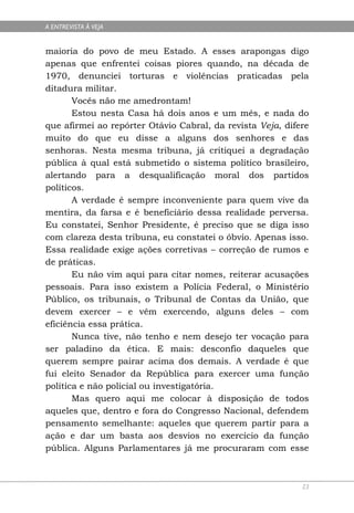 A ENTREVISTA À VEJA


maioria do povo de meu Estado. A esses arapongas digo
apenas que enfrentei coisas piores quando, na década de
1970, denunciei torturas e violências praticadas pela
ditadura militar.
       Vocês não me amedrontam!
       Estou nesta Casa há dois anos e um mês, e nada do
que afirmei ao repórter Otávio Cabral, da revista Veja, difere
muito do que eu disse a alguns dos senhores e das
senhoras. Nesta mesma tribuna, já critiquei a degradação
pública à qual está submetido o sistema político brasileiro,
alertando para a desqualificação moral dos partidos
políticos.
       A verdade é sempre inconveniente para quem vive da
mentira, da farsa e é beneficiário dessa realidade perversa.
Eu constatei, Senhor Presidente, é preciso que se diga isso
com clareza desta tribuna, eu constatei o óbvio. Apenas isso.
Essa realidade exige ações corretivas – correção de rumos e
de práticas.
       Eu não vim aqui para citar nomes, reiterar acusações
pessoais. Para isso existem a Polícia Federal, o Ministério
Público, os tribunais, o Tribunal de Contas da União, que
devem exercer – e vêm exercendo, alguns deles – com
eficiência essa prática.
       Nunca tive, não tenho e nem desejo ter vocação para
ser paladino da ética. E mais: desconfio daqueles que
querem sempre pairar acima dos demais. A verdade é que
fui eleito Senador da República para exercer uma função
política e não policial ou investigatória.
       Mas quero aqui me colocar à disposição de todos
aqueles que, dentro e fora do Congresso Nacional, defendem
pensamento semelhante: aqueles que querem partir para a
ação e dar um basta aos desvios no exercício da função
pública. Alguns Parlamentares já me procuraram com esse



                                                            23
 