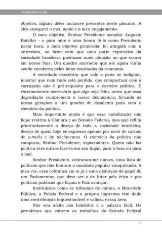 A ENTREVISTA À VEJA


objetivo, alguns deles inclusive presentes neste plenário. A
eles assegurei o meu apoio e o meu engajamento.
       O meu objetivo, Senhor Presidente senador Augusto
Botelho – e para mim é uma honra tê-lo como Presidente
nesta hora, o meu objetivo primordial foi atingido com a
entrevista, ao fazer com que uma parte expressiva da
sociedade brasileira prestasse mais atenção ao que ocorre
em nosso País. Um quadro aterrador que até agora vinha
sendo encoberto pelos bons resultados da economia.
       A sociedade descobriu que vale a pena se indignar,
mostrar que nem tudo está perdido, que compactuar com a
corrupção não é pré-requisito para a carreira política. É
extremamente necessário que algo seja feito, antes que essa
degradação comprometa a nossa democracia, levando as
novas gerações a um quadro de desalento para com o
exercício da política.
       Mais importante ainda é que essa mobilização não
fique restrita à Câmara e ao Senado Federal, mas que reflita
prioritariamente o desejo de toda a sociedade brasileira,
desejo de quem hoje se expressa apenas por meio de cartas,
de e-mails e de telefonemas. O exercício da política não
comporta, Senhor Presidente, espectadores. Quem não faz
política verá outros fazê-la em seu lugar, para o bem ou para
o mal.
       Senhor Presidente, cobraram-me nomes, uma lista de
políticos que não honram o mandato popular conquistado. A
meu ver, essa cobrança em si já é uma distorção do papel de
um Parlamentar, que deve ser o de lutar pela ética e por
políticas públicas que façam o País avançar.
       Instituições como os tribunais de contas, o Ministério
Público, a Polícia Federal e a própria imprensa têm dado
uma contribuição inquestionável e valiosa nessa área.
       Não sou afeito aos holofotes e à palavra fácil. Os
jornalistas que cobrem os trabalhos do Senado Federal

                                                           24
 