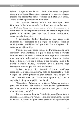A ENTREVISTA À VEJA


sabem do que estou falando. Mas uma coisa eu posso
assegurar a Vossa Excelência: sempre tive posições claras,
mesmo nos momentos mais obscuros da história do Brasil.
Tenho ojeriza à passividade e à omissão.
       Os recentes acontecimentos na Fundação Real
Grandeza, o fundo de pensão dos funcionários de Furnas e
da Eletronuclear, são uma prova clara, transparente e
inequívoca do que explicitei na minha entrevista. Repito: não
preciso citar nomes, pois eles vêm à tona, infelizmente,
quase que diariamente.
       A população, Senhor Presidente, que paga seus
impostos não compreende o porquê da disputa ferrenha
entre grupos partidários, sempre envolvendo empresas de
orçamentos bilionários.
       Quando ocorrem casos como o de Furnas, não dá para
esquecer o que aconteceu e o que foi dito. É papel do Chefe
do Executivo – no caso, o Presidente da República – instalar
uma auditoria independente que coloque tudo em pratos
limpos. Essa deveria ser a atitude a ser tomada, e não a de
deixar a poeira baixar, esperando que a história seja
esquecida, abafada por um novo escândalo
       Celina   Vargas    do    Amaral    Peixoto,   socióloga
reconhecida internacionalmente, neta do Presidente Getúlio
Vargas, em carta publicada pela revista Veja, edição nº
2.101, manifesta-se tão horrorizada quanto eu com a
degradação do quadro político nacional:
      “Os políticos lutavam por projetos. Brigavam dentro e
fora dos partidos, por idéias e pelo poder legitimamente
constituído ou não. Entendia-se que o homem público tinha
uma missão a cumprir.”
      Ou resgatamos, Senhor Presidente, essa lógica para o
exercício da política ou vamos continuar estampando capas
de revistas e jornais da pior forma possível. Não pensem que



                                                            25
 