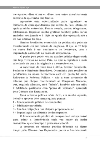A ENTREVISTA À VEJA


me agradou dizer o que eu disse, mas estou absolutamente
convicto de que tinha que fazê-lo.
       Aproveito esta oportunidade para agradecer as
milhares de correspondências que recebi do País inteiro em
apoio a minha entrevista. Foram e-mails, cartas, telegramas,
telefonemas. Expresso minha gratidão também pelas cartas
enviadas aos jornais e à Veja, as quais tive oportunidade e
ler nos últimos 15 dias.
       Senhor Presidente, o exercício da política não pode ser
transformado em um balcão de negócios. O que se vê hoje
no nosso País é um sentimento de descrença, com a
impunidade corroendo as bases da democracia.
       O poder pelo poder leva ao quadro político degenerado
que hoje vivemos no nosso País, no qual a esperteza é mais
valorizada do que a inteligência e a correção ética.
       A conclusão de tudo isso é óbvia, Senhor Presidente,
Senhoras e Senhores Senadores. O caminho para resolver as
pendências da nossa democracia está em pauta há anos.
Refiro-me à Reforma Política – não a esse arremedo de
reforma que chegou recentemente ao Congresso Nacional,
que, segundo afirmam, será “fatiada”. Também não me refiro
à fidelidade partidária com “prazo de validade”, aprovada
pela Câmara dos Deputados.
       Uma reforma política séria deve, em minha opinião,
incluir e aprovar pelo menos quatro pontos:
1 - financiamento público de campanha;
2 - fidelidade partidária;
3 - fim das coligações nas eleições proporcionais e
4 - Implantação da cláusula de desempenho.
       O financiamento público de campanha é indispensável
para evitar a interferência cada vez maior do poder
econômico, que corrompe o processo eleitoral.
       A proposta de reforma política debatida há algum
tempo pela Câmara dos Deputados previa o financiamento

                                                            26
 