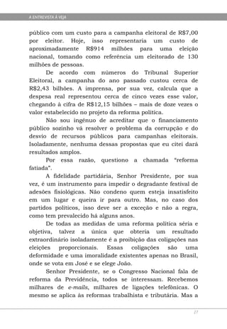 A ENTREVISTA À VEJA


público com um custo para a campanha eleitoral de R$7,00
por eleitor. Hoje, isso representaria um custo de
aproximadamente R$914 milhões para uma eleição
nacional, tomando como referência um eleitorado de 130
milhões de pessoas.
       De acordo com números do Tribunal Superior
Eleitoral, a campanha do ano passado custou cerca de
R$2,43 bilhões. A imprensa, por sua vez, calcula que a
despesa real representou cerca de cinco vezes esse valor,
chegando à cifra de R$12,15 bilhões – mais de doze vezes o
valor estabelecido no projeto da reforma política.
       Não sou ingênuo de acreditar que o financiamento
público sozinho vá resolver o problema da corrupção e do
desvio de recursos públicos para campanhas eleitorais.
Isoladamente, nenhuma dessas propostas que eu citei dará
resultados amplos.
       Por essa razão, questiono a chamada “reforma
fatiada”.
       A fidelidade partidária, Senhor Presidente, por sua
vez, é um instrumento para impedir o degradante festival de
adesões fisiológicas. Não condeno quem esteja insatisfeito
em um lugar e queira ir para outro. Mas, no caso dos
partidos políticos, isso deve ser a exceção e não a regra,
como tem prevalecido há alguns anos.
       De todas as medidas de uma reforma política séria e
objetiva, talvez a única que obteria um resultado
extraordinário isoladamente é a proibição das coligações nas
eleições    proporcionais.   Essas    coligações   são  uma
deformidade e uma imoralidade existentes apenas no Brasil,
onde se vota em José e se elege João.
       Senhor Presidente, se o Congresso Nacional fala de
reforma da Previdência, todos se interessam. Recebemos
milhares de e-mails, milhares de ligações telefônicas. O
mesmo se aplica às reformas trabalhista e tributária. Mas a

                                                          27
 