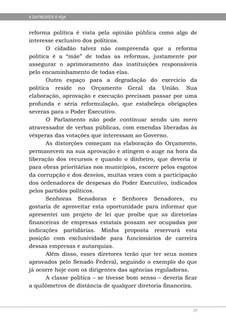 A ENTREVISTA À VEJA


reforma política é vista pela opinião pública como algo de
interesse exclusivo dos políticos.
       O cidadão talvez não compreenda que a reforma
política é a “mãe” de todas as reformas, justamente por
assegurar o aprimoramento das instituições responsáveis
pelo encaminhamento de todas elas.
       Outro espaço para a degradação do exercício da
política reside no Orçamento Geral da União. Sua
elaboração, aprovação e execução precisam passar por uma
profunda e séria reformulação, que estabeleça obrigações
severas para o Poder Executivo.
       O Parlamento não pode continuar sendo um mero
atravessador de verbas públicas, com emendas liberadas às
vésperas das votações que interessam ao Governo.
       As distorções começam na elaboração do Orçamento,
permanecem na sua aprovação e atingem o auge na hora da
liberação dos recursos e quando o dinheiro, que deveria ir
para obras prioritárias nos municípios, escorre pelos esgotos
da corrupção e dos desvios, muitas vezes com a participação
dos ordenadores de despesas do Poder Executivo, indicados
pelos partidos políticos.
       Senhoras Senadoras e Senhores Senadores, eu
gostaria de aproveitar esta oportunidade para informar que
apresentei um projeto de lei que proíbe que as diretorias
financeiras de empresas estatais possam ser ocupadas por
indicações partidárias. Minha proposta reservará esta
posição com exclusividade para funcionários de carreira
dessas empresas e autarquias.
       Além disso, esses diretores terão que ter seus nomes
aprovados pelo Senado Federal, seguindo o exemplo do que
já ocorre hoje com os dirigentes das agências reguladoras.
       A classe política – se tivesse bom senso – deveria ficar
a quilômetros de distância de qualquer diretoria financeira.



                                                             28
 