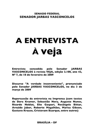 A ENTREVISTA À VEJA



                      SENADO FEDERAL
         SENADOR JARBAS VASCONCELOS




    A ENTREVISTA
       À veja
Entrevista    concedida    pelo  Senador JARBAS
VASCONCELOS à revista VEJA, edição 2.100, ano 42,
Nº 7, de 18 de fevereiro de 2009


Discurso "A verdade inconveniente", pronunciado
pelo Senador JARBAS VASCONCELOS, no dia 3 de
março de 2009


Repercussão da entrevista na Imprensa (com textos
de Dora Kramer, Sebastião Nery, Augusto Nunes,
Ricardo Noblat, Elio Gaspari, Rosângela Bittar,
Arnaldo Jabor, Roberto Magalhães, Marisa Gibson,
Gustavo Krause, Cristovam Buarque, entre outros)



                       BRASÍLIA – DF

                                                2
 