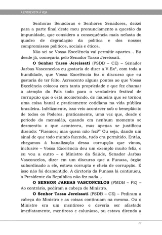 A ENTREVISTA À VEJA


      Senhoras Senadoras e Senhores Senadores, deixei
para a parte final deste meu pronunciamento a questão da
impunidade, que considero a consequência mais nefasta do
quadro de degradação da política e dos nossos
compromissos políticos, sociais e éticos.
      Não sei se Vossa Excelência vai permitir apartes... Eu
desde já, começaria pelo Senador Tasso Jereissati.
      O Senhor Tasso Jereissati (PSDB – CE) – Senador
Jarbas Vasconcelos eu gostaria de dizer a V.Exª, com toda a
humildade, que Vossa Excelência fez o discurso que eu
gostaria de ter feito. Acrescento alguns pontos ao que Vossa
Excelência colocou com tanta propriedade e que fez chamar
a atenção do País todo para o verdadeiro festival de
corrupção que o está acometendo, de maneira que se tornou
uma coisa banal e praticamente cotidiana na vida pública
brasileira. Infelizmente, isso veio acontecer sob o beneplácito
de todos os Poderes, praticamente, uma vez que, desde o
período do mensalão, quando em nenhum momento se
desmentiu o que aconteceu, mas apenas se justificou
dizendo: “Fizemos; mas quem não fez?” Ou seja, dando um
sinal de que todo mundo fazendo, tudo era permitido. Então,
chegamos à banalização dessa corrupção que vimos,
inclusive – Vossa Excelência deu um exemplo muito feliz, e
eu vou a outro – o Ministro da Saúde, Senador Jarbas
Vasconcelos, dizer em um discurso que a Funasa, órgão
subordinado a ele, estava corrupta e cheia de corrupção. E
isso não foi desmentido. A diretoria da Funasa lá continuou,
o Presidente da República não fez nada...
      O SENHOR JARBAS VASCONCELOS (PMDB – PE) –
Ao contrário, pediram a cabeça do Ministro.
      O Senhor Tasso Jereissati (PSDB – CE) – Pediram a
cabeça do Ministro e as coisas continuam na mesma. Ou o
Ministro era um mentiroso e deveria ser afastado
imediatamente, mentiroso e calunioso, ou estava dizendo a

                                                             29
 