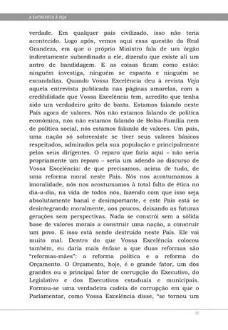A ENTREVISTA À VEJA


verdade. Em qualquer país civilizado, isso não teria
acontecido. Logo após, vemos aqui essa questão da Real
Grandeza, em que o próprio Ministro fala de um órgão
indiretamente subordinado a ele, dizendo que existe ali um
antro de bandidagem. E as coisas ficam como estão:
ninguém investiga, ninguém se espanta e ninguém se
escandaliza. Quando Vossa Excelência deu à revista Veja
aquela entrevista publicada nas páginas amarelas, com a
credibilidade que Vossa Excelência tem, acredito que tenha
sido um verdadeiro grito de basta. Estamos falando neste
País agora de valores. Nós não estamos falando de política
econômica, nós não estamos falando de Bolsa-Família nem
de política social, nós estamos falando de valores. Um país,
uma nação só sobreexiste se tiver seus valores básicos
respeitados, admirados pela sua população e principalmente
pelos seus dirigentes. O reparo que faria aqui – não seria
propriamente um reparo – seria um adendo ao discurso de
Vossa Excelência: de que precisamos, acima de tudo, de
uma reforma moral neste País. Nós nos acostumamos à
imoralidade, nós nos acostumamos à total falta de ética no
dia-a-dia, na vida de todos nós, fazendo com que isso seja
absolutamente banal e desimportante, e este País está se
desintegrando moralmente, aos poucos, deixando as futuras
gerações sem perspectivas. Nada se constrói sem a sólida
base de valores morais a construir uma nação, a construir
um povo. E isso está sendo destruído neste País. Ele vai
muito mal. Dentro do que Vossa Excelência colocou
também, eu daria mais ênfase a que duas reformas são
“reformas-mães”: a reforma política e a reforma do
Orçamento. O Orçamento, hoje, é o grande fator, um dos
grandes ou o principal fator de corrupção do Executivo, do
Legislativo e dos Executivos estaduais e municipais.
Formou-se uma verdadeira cadeia de corrupção em que o
Parlamentar, como Vossa Excelência disse, “se tornou um

                                                          30
 