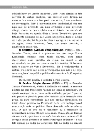 A ENTREVISTA À VEJA


atravessador de verbas públicas”. Não. Pior: tornou-se um
corretor de verbas públicas, um corretor com direito, na
maioria das vezes, em boa parte das vezes, à sua comissão
de corretagem. Isso é absolutamente inadmissível em um
país que se pretende um país civilizado e que pretende
atingir níveis de desenvolvimento aceitáveis no mundo de
hoje. Portanto, eu queria dizer a Vossa Excelência que sou
totalmente solidário ao que Vossa Excelência disse e, acima
de tudo, parabenizá-lo por ter tido a coragem e a iniciativa
de, agora, neste momento, fazer, com tanta precisão, o
diagnóstico deste País.
       O SENHOR JARBAS VASCONCELOS (PMDB – PE) –
Senador Tasso, não é a primeira vez que ouço Vossa
Excelência colocar, com tanta clareza, com tanta
objetividade essa questão da ética, da moral e da
necessidade de postura correta das instituições. Subscrevo
todo o aparte de Vossa Excelência. Ele é enriquecedor e
reitera, mais uma vez, a sua preocupação, que não é de hoje,
com relação à boa prática política dentro e fora do Congresso
Nacional.
       Ouço, com prazer, o Senador Sérgio Guerra.
       O Senhor Sérgio Guerra (PSDB – PE) – Senador
Jarbas Vasconcelos, Vossa Excelência se referiu à reforma
política na sua frase como “a mãe de todas as reformas”. Eu
queria começar por aí, com muito cuidado, porque é preciso
não perder a precisão para não resvalar para acusação sem
prova ou para comentário que não produz resultados. No
início desse período do Presidente Lula, era indispensável
uma ampla reforma política. Essa chamada reforma não se
deu. O que se deu foi o mensalão. E o mensalão se
desenvolveu nesses últimos seis anos. Quais são as formas
do mensalão que foram se sofisticando com o tempo? O
coração desse processo de desestruturação do poder – e não
falo apenas do poder do Congresso; falo do poder no sentido

                                                           31
 