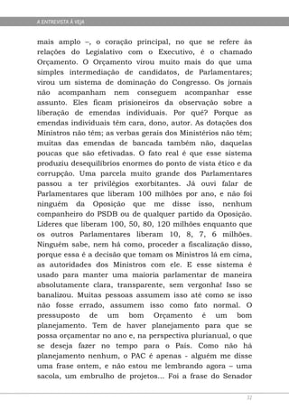 A ENTREVISTA À VEJA


mais amplo –, o coração principal, no que se refere às
relações do Legislativo com o Executivo, é o chamado
Orçamento. O Orçamento virou muito mais do que uma
simples intermediação de candidatos, de Parlamentares;
virou um sistema de dominação do Congresso. Os jornais
não acompanham nem conseguem acompanhar esse
assunto. Eles ficam prisioneiros da observação sobre a
liberação de emendas individuais. Por quê? Porque as
emendas individuais têm cara, dono, autor. As dotações dos
Ministros não têm; as verbas gerais dos Ministérios não têm;
muitas das emendas de bancada também não, daquelas
poucas que são efetivadas. O fato real é que esse sistema
produziu desequilíbrios enormes do ponto de vista ético e da
corrupção. Uma parcela muito grande dos Parlamentares
passou a ter privilégios exorbitantes. Já ouvi falar de
Parlamentares que liberam 100 milhões por ano, e não foi
ninguém da Oposição que me disse isso, nenhum
companheiro do PSDB ou de qualquer partido da Oposição.
Líderes que liberam 100, 50, 80, 120 milhões enquanto que
os outros Parlamentares liberam 10, 8, 7, 6 milhões.
Ninguém sabe, nem há como, proceder a fiscalização disso,
porque essa é a decisão que tomam os Ministros lá em cima,
as autoridades dos Ministros com ele. E esse sistema é
usado para manter uma maioria parlamentar de maneira
absolutamente clara, transparente, sem vergonha! Isso se
banalizou. Muitas pessoas assumem isso até como se isso
não fosse errado, assumem isso como fato normal. O
pressuposto de um bom Orçamento é um bom
planejamento. Tem de haver planejamento para que se
possa orçamentar no ano e, na perspectiva plurianual, o que
se deseja fazer no tempo para o País. Como não há
planejamento nenhum, o PAC é apenas - alguém me disse
uma frase ontem, e não estou me lembrando agora – uma
sacola, um embrulho de projetos... Foi a frase do Senador

                                                          32
 