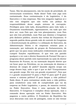 A ENTREVISTA À VEJA


Tasso. Não há planejamento, não há noção de prioridade, de
estruturação econômica. Nada disso! Todo esse jogo está
contaminado. Essa contaminação é do Legislativo, é do
Executivo e é das empresas. Não tem ninguém ingênuo aí e
não tem ninguém que não tenha um pedaço da
responsabilidade desse amplo sistema de corrupção.
Privilégios para todo lado, desequilíbrios para todo lado; o
Orçamento transformado, rigorosamente, em tudo que não
deve ser, num País que não tem planejamento, num País
que não tem prioridade, num País que domina o Congresso
pelo dinheiro público, através das verbas do Orçamento. O
segundo padrão dessa grande rede de controle do Congresso
e desestruturação da política é a utilização do Executivo, da
Administração Direta e de empresas estatais para a
nomeação, por indicação de grupos de Parlamentares, de
gente que vai para essas indicações evidentemente para não
cumprir funções republicanas. O que tem um partido
qualquer a ver com o diretor financeiro de Furnas? Em que o
programa desse partido está representado na ação do diretor
financeiro de Furnas, ou na nomeação daquele diretor que
vai furar poço na Petrobras, ou na nomeação de dezenas e
dezenas de cargos de poder? Quando alguém ocupa um
cargo desses hoje, sabe o que é que se diz? “Conquistamos
um grande cargo. Ele tem um grande orçamento”. Para que
é o grande orçamento? É para o País? É para quê? É para
sanear o sistema político? É para limpar a vida pública?
Nada disso. É para contaminar ainda mais a vida pública,
para estabelecer uma rede de cumplicidade que vai da
empresa ao Poder Legislativo, e passa, de maneira central,
no Poder Executivo. Essa é uma operação do Poder
Executivo. O Congresso é cúmplice dessa operação, mas o
comando dessa operação está no Poder Executivo. Nós
pagamos a conta pública. O Presidente da República faz
seus discursos com cara de paisagem, como se não tivesse

                                                           33
 