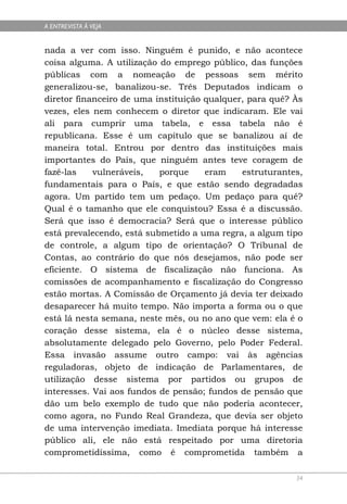 A ENTREVISTA À VEJA


nada a ver com isso. Ninguém é punido, e não acontece
coisa alguma. A utilização do emprego público, das funções
públicas com a nomeação de pessoas sem mérito
generalizou-se, banalizou-se. Três Deputados indicam o
diretor financeiro de uma instituição qualquer, para quê? Às
vezes, eles nem conhecem o diretor que indicaram. Ele vai
ali para cumprir uma tabela, e essa tabela não é
republicana. Esse é um capítulo que se banalizou aí de
maneira total. Entrou por dentro das instituições mais
importantes do País, que ninguém antes teve coragem de
fazê-las    vulneráveis,   porque     eram    estruturantes,
fundamentais para o País, e que estão sendo degradadas
agora. Um partido tem um pedaço. Um pedaço para quê?
Qual é o tamanho que ele conquistou? Essa é a discussão.
Será que isso é democracia? Será que o interesse público
está prevalecendo, está submetido a uma regra, a algum tipo
de controle, a algum tipo de orientação? O Tribunal de
Contas, ao contrário do que nós desejamos, não pode ser
eficiente. O sistema de fiscalização não funciona. As
comissões de acompanhamento e fiscalização do Congresso
estão mortas. A Comissão de Orçamento já devia ter deixado
desaparecer há muito tempo. Não importa a forma ou o que
está lá nesta semana, neste mês, ou no ano que vem: ela é o
coração desse sistema, ela é o núcleo desse sistema,
absolutamente delegado pelo Governo, pelo Poder Federal.
Essa invasão assume outro campo: vai às agências
reguladoras, objeto de indicação de Parlamentares, de
utilização desse sistema por partidos ou grupos de
interesses. Vai aos fundos de pensão; fundos de pensão que
dão um belo exemplo de tudo que não poderia acontecer,
como agora, no Fundo Real Grandeza, que devia ser objeto
de uma intervenção imediata. Imediata porque há interesse
público ali, ele não está respeitado por uma diretoria
comprometidíssima, como é comprometida também a

                                                          34
 
