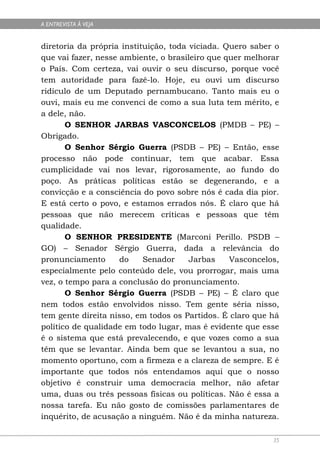 A ENTREVISTA À VEJA


diretoria da própria instituição, toda viciada. Quero saber o
que vai fazer, nesse ambiente, o brasileiro que quer melhorar
o País. Com certeza, vai ouvir o seu discurso, porque você
tem autoridade para fazê-lo. Hoje, eu ouvi um discurso
ridículo de um Deputado pernambucano. Tanto mais eu o
ouvi, mais eu me convenci de como a sua luta tem mérito, e
a dele, não.
       O SENHOR JARBAS VASCONCELOS (PMDB – PE) –
Obrigado.
       O Senhor Sérgio Guerra (PSDB – PE) – Então, esse
processo não pode continuar, tem que acabar. Essa
cumplicidade vai nos levar, rigorosamente, ao fundo do
poço. As práticas políticas estão se degenerando, e a
convicção e a consciência do povo sobre nós é cada dia pior.
E está certo o povo, e estamos errados nós. É claro que há
pessoas que não merecem críticas e pessoas que têm
qualidade.
       O SENHOR PRESIDENTE (Marconi Perillo. PSDB –
GO) – Senador Sérgio Guerra, dada a relevância do
pronunciamento       do    Senador     Jarbas    Vasconcelos,
especialmente pelo conteúdo dele, vou prorrogar, mais uma
vez, o tempo para a conclusão do pronunciamento.
       O Senhor Sérgio Guerra (PSDB – PE) – É claro que
nem todos estão envolvidos nisso. Tem gente séria nisso,
tem gente direita nisso, em todos os Partidos. É claro que há
político de qualidade em todo lugar, mas é evidente que esse
é o sistema que está prevalecendo, e que vozes como a sua
têm que se levantar. Ainda bem que se levantou a sua, no
momento oportuno, com a firmeza e a clareza de sempre. E é
importante que todos nós entendamos aqui que o nosso
objetivo é construir uma democracia melhor, não afetar
uma, duas ou três pessoas físicas ou políticas. Não é essa a
nossa tarefa. Eu não gosto de comissões parlamentares de
inquérito, de acusação a ninguém. Não é da minha natureza.

                                                           35
 