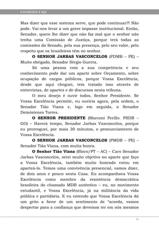 A ENTREVISTA À VEJA


Mas dizer que esse sistema serve, que pode continuar?! Não
pode. Vai-nos levar a um grave impasse institucional. Então,
Senador, quero lhe dizer que não faz mal que o senhor não
tenha uma Comissão de Justiça, porque terá todas as
comissões do Senado, pela sua presença, pelo seu valor, pelo
respeito que os brasileiros têm no senhor.
      O SENHOR JARBAS VASCONCELOS (PDMB – PE) –
Muito obrigado, Senador Sérgio Guerra.
      Só uma pessoa com a sua competência e seu
conhecimento pode dar um aparte sobre Orçamento, sobre
ocupação de cargos públicos, porque Vossa Excelência,
desde que aqui cheguei, tem tratado isso através de
entrevistas, de apartes e de discursos nesta tribuna.
      O meu desejo é ouvir todos, Senhor Presidente. Se
Vossa Excelência permitir, eu ouviria agora, pela ordem, o
Senador Tião Viana e, logo em seguida, o Senador
Demóstenes Torres.
      O SENHOR PRESIDENTE (Marconi Perillo. PSDB –
GO) – Haverá tempo, Senador Jarbas Vasconcelos, porque
eu prorroguei, por mais 30 minutos, o pronunciamento de
Vossa Excelência.
      O SENHOR JARBAS VASCONCELOS (PMDB – PE) –
Senador Tião Viana, com muita honra.
      O Senhor Tião Viana (Bloco/PT – AC) – Caro Senador
Jarbas Vasconcelos, serei muito objetivo no aparte que faço
a Vossa Excelência, também muito honrado estou em
aparteá-lo. Temos uma convivência presencial, vamos dizer,
de dois anos e pouco nesta Casa. Eu acompanhava Vossa
Excelência como membro da resistência democrática
brasileira do chamado MDB autêntico – eu, no movimento
estudantil, e Vossa Excelência, já na militância da vida
pública e partidária. E eu entendo que Vossa Excelência dá
um grito a favor de um sentimento de “acorda, vamos
despertar para a confiança que devemos ter em nós mesmos

                                                          36
 