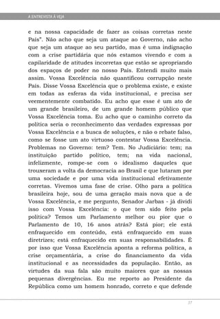 A ENTREVISTA À VEJA


e na nossa capacidade de fazer as coisas corretas neste
País”. Não acho que seja um ataque ao Governo, não acho
que seja um ataque ao seu partido, mas é uma indignação
com a crise partidária que nós estamos vivendo e com a
capilaridade de atitudes incorretas que estão se apropriando
dos espaços de poder no nosso País. Entendi muito mais
assim. Vossa Excelência não quantificou corrupção neste
País. Disse Vossa Excelência que o problema existe, e existe
em todas as esferas da vida institucional, e precisa ser
veementemente combatido. Eu acho que esse é um ato de
um grande brasileiro, de um grande homem público que
Vossa Excelência toma. Eu acho que o caminho correto da
política seria o reconhecimento das verdades expressas por
Vossa Excelência e a busca de soluções, e não o rebate falso,
como se fosse um ato virtuoso contestar Vossa Excelência.
Problemas no Governo: tem? Tem. No Judiciário: tem; na
instituição partido político, tem; na vida nacional,
infelizmente, rompe-se com o idealismo daqueles que
trouxeram a volta da democracia ao Brasil e que lutaram por
uma sociedade e por uma vida institucional efetivamente
corretas. Vivemos uma fase de crise. Olho para a política
brasileira hoje, sou de uma geração mais nova que a de
Vossa Excelência, e me pergunto, Senador Jarbas - já dividi
isso com Vossa Excelência: o que tem sido feito pela
política? Temos um Parlamento melhor ou pior que o
Parlamento de 10, 16 anos atrás? Está pior; ele está
enfraquecido em conteúdo, está enfraquecido em suas
diretrizes; está enfraquecido em suas responsabilidades. É
por isso que Vossa Excelência aponta a reforma política, a
crise orçamentária, a crise do financiamento da vida
institucional e as necessidades da população. Então, as
virtudes da sua fala são muito maiores que as nossas
pequenas divergências. Eu me reporto ao Presidente da
República como um homem honrado, correto e que defende

                                                           37
 