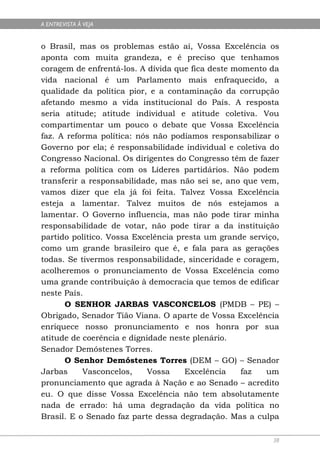A ENTREVISTA À VEJA


o Brasil, mas os problemas estão aí, Vossa Excelência os
aponta com muita grandeza, e é preciso que tenhamos
coragem de enfrentá-los. A dívida que fica deste momento da
vida nacional é um Parlamento mais enfraquecido, a
qualidade da política pior, e a contaminação da corrupção
afetando mesmo a vida institucional do País. A resposta
seria atitude; atitude individual e atitude coletiva. Vou
compartimentar um pouco o debate que Vossa Excelência
faz. A reforma política: nós não podíamos responsabilizar o
Governo por ela; é responsabilidade individual e coletiva do
Congresso Nacional. Os dirigentes do Congresso têm de fazer
a reforma política com os Líderes partidários. Não podem
transferir a responsabilidade, mas não sei se, ano que vem,
vamos dizer que ela já foi feita. Talvez Vossa Excelência
esteja a lamentar. Talvez muitos de nós estejamos a
lamentar. O Governo influencia, mas não pode tirar minha
responsabilidade de votar, não pode tirar a da instituição
partido político. Vossa Excelência presta um grande serviço,
como um grande brasileiro que é, e fala para as gerações
todas. Se tivermos responsabilidade, sinceridade e coragem,
acolheremos o pronunciamento de Vossa Excelência como
uma grande contribuição à democracia que temos de edificar
neste País.
      O SENHOR JARBAS VASCONCELOS (PMDB – PE) –
Obrigado, Senador Tião Viana. O aparte de Vossa Excelência
enriquece nosso pronunciamento e nos honra por sua
atitude de coerência e dignidade neste plenário.
Senador Demóstenes Torres.
      O Senhor Demóstenes Torres (DEM – GO) – Senador
Jarbas     Vasconcelos,     Vossa    Excelência    faz   um
pronunciamento que agrada à Nação e ao Senado – acredito
eu. O que disse Vossa Excelência não tem absolutamente
nada de errado: há uma degradação da vida política no
Brasil. E o Senado faz parte dessa degradação. Mas a culpa

                                                          38
 