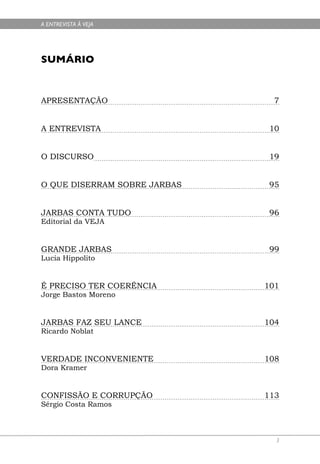 A ENTREVISTA À VEJA




SUMÁRIO



APRESENTAÇÃO                    7


A ENTREVISTA                   10


O DISCURSO                     19


O QUE DISERRAM SOBRE JARBAS    95


JARBAS CONTA TUDO              96
Editorial da VEJA


GRANDE JARBAS                  99
Lucia Hippolito


É PRECISO TER COERÊNCIA       101
Jorge Bastos Moreno


JARBAS FAZ SEU LANCE          104
Ricardo Noblat


VERDADE INCONVENIENTE         108
Dora Kramer


CONFISSÃO E CORRUPÇÃO         113
Sérgio Costa Ramos



                                3
 