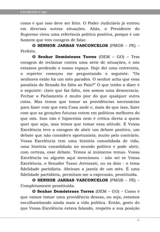 A ENTREVISTA À VEJA


como é que isso deve ser feito. O Poder Judiciário já entrou
em diversas outras situações. Aliás, o Presidente do
Supremo virou uma referência política positiva, porque é um
homem que tem coragem de falar.
       O SENHOR JARBAS VASCONCELOS (PMDB – PE) –
Perfeito.
       O Senhor Demóstenes Torres (DEM – GO) – Tem
coragem de reclamar contra uma série de situações, e nós
estamos perdendo o nosso espaço. Hoje dei uma entrevista,
o repórter começou me perguntando o seguinte: “Os
senhores estão há um mês parados. O senhor acha que essa
paralisia do Senado fez falta ao País?” O que tenho a dizer é
o seguinte: claro que faz falta, nós somos uma democracia.
Fechar o Parlamento é muito pior do que qualquer outra
coisa. Mas temos que tomar as providências necessárias
para fazer com que esta Casa ande e, mais do que isso, fazer
com que as gerações futuras votem em políticos melhores do
que nós. Isso não é hipocrisia nem é crítica direta a quem
quer que seja, mas temos que tomar essa atitude. E Vossa
Excelência teve a coragem de abrir um debate positivo, um
debate que não considero oportunista; muito pelo contrário.
Vossa Excelência tem uma história consolidada de vida,
uma história consolidada no mundo político e pode abrir,
com certeza, esse debate. Temos aí inúmeros temas. Vossa
Excelência ou alguém aqui mencionou - não sei se Vossa
Excelência, o Senador Tasso Jereissati, ou os dois - o tema
fidelidade partidária. Abriram a janela de um mês. É uma
fidelidade partidária, permitam-me a expressão, prostituída.
       O SENHOR JARBAS VASCONCELOS (PMDB – PE) –
Completamente prostituída.
       O Senhor Demóstenes Torres (DEM – GO) – Como é
que vamos tomar uma providência dessas, ou seja, estamos
esculhambando ainda mais a vida pública. Então, gosto do
que Vossa Excelência estava falando, respeito a sua posição

                                                           40
 