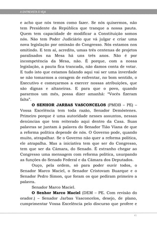 A ENTREVISTA À VEJA


e acho que nós temos como fazer. Se nós quisermos, não
tem Presidente da República que tranque a nossa pauta.
Quem tem capacidade de modificar a Constituição somos
nós. Não tem Poder Judiciário que vá julgar e criar uma
nova legislação por omissão do Congresso. Nós estamos nos
omitindo. E tem aí, acredito, umas três centenas de projetos
paralisados na Mesa há uns três anos. Não é por
incompetência da Mesa, não. É porque, com a nossa
legislação, a pauta fica trancada, não damos conta de votar.
E tudo isto que estamos falando aqui vai ser uma inverdade
se não tomarmos a coragem de enfrentar, no bom sentido, o
Executivo e começarmos a exercer nossas atribuições, que
são dignas e altaneiras. E para que o povo, quando
pararmos um mês, possa dizer amanhã: “Vocês fizeram
falta”.
        O SENHOR JARBAS VASCONCELOS (PMDB – PE) –
Vossa Excelência tem toda razão, Senador Demóstenes.
Primeiro porque é uma autoridade nesses assuntos, nessas
denúncias que tem reiterado aqui dentro da Casa. Suas
palavras se juntam à palavra do Senador Tião Viana de que
a reforma política depende de nós. O Governo pode, quando
muito, atrapalhar. Se o Governo não quer a reforma política,
ele atrapalha. Mas a iniciativa tem que ser do Congresso,
tem que ser da Câmara, do Senado. É estranho chegar ao
Congresso uma mensagem com reforma política, usurpando
as funções do Senado Federal e da Câmara dos Deputados.
        Ouço, pela ordem, só para poder ouvir todos, o
Senador Marco Maciel, o Senador Cristovam Buarque e o
Senador Pedro Simon, que foram os que pediram primeiro a
palavra.
        Senador Marco Maciel.
        O Senhor Marco Maciel (DEM – PE. Com revisão do
orador.) – Senador Jarbas Vasconcelos, desejo, de plano,
cumprimentar Vossa Excelência pelo discurso que profere e

                                                          41
 