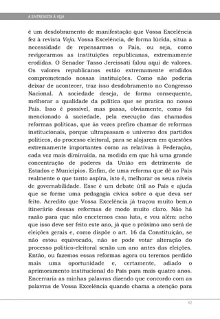 A ENTREVISTA À VEJA


é um desdobramento de manifestação que Vossa Excelência
fez à revista Veja. Vossa Excelência, de forma lúcida, situa a
necessidade de repensarmos o País, ou seja, como
revigorarmos as instituições republicanas, extremamente
erodidas. O Senador Tasso Jereissati falou aqui de valores.
Os valores republicanos estão extremamente erodidos
comprometendo nossas instituições. Como não poderia
deixar de acontecer, traz isso desdobramento no Congresso
Nacional. A sociedade deseja, de forma consequente,
melhorar a qualidade da política que se pratica no nosso
País. Isso é possível, mas passa, obviamente, como foi
mencionado à saciedade, pela execução das chamadas
reformas políticas, que às vezes prefiro chamar de reformas
institucionais, porque ultrapassam o universo dos partidos
políticos, do processo eleitoral, para se alojarem em questões
extremamente importantes como as relativas à Federação,
cada vez mais diminuída, na medida em que há uma grande
concentração de poderes da União em detrimento de
Estados e Municípios. Enfim, de uma reforma que dê ao País
realmente o que tanto aspira, isto é, melhorar os seus níveis
de governabilidade. Esse é um debate útil ao País e ajuda
que se forme uma pedagogia cívica sobre o que deva ser
feito. Acredito que Vossa Excelência já traçou muito bem,o
itinerário dessas reformas de modo muito claro. Não há
razão para que não encetemos essa luta, e vou além: acho
que isso deve ser feito este ano, já que o próximo ano será de
eleições gerais e, como dispõe o art. 16 da Constituição, se
não estou equivocado, não se pode votar alteração do
processo político-eleitoral senão um ano antes das eleições.
Então, ou fazemos essas reformas agora ou teremos perdido
mais uma oportunidade e, certamente, adiado o
aprimoramento institucional do País para mais quatro anos.
Encerraria as minhas palavras dizendo que concordo com as
palavras de Vossa Excelência quando chama a atenção para

                                                            42
 