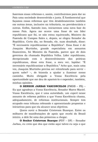 A ENTREVISTA À VEJA


fazermos essas reformas e, assim, contribuirmos para dar ao
País uma sociedade desenvolvida e justa. É fundamental que
façamos essas reformas que têm desdobramentos também
em outras áreas, inclusive na tributária, na previdenciária e
outras. Enfim, fazendo isso, iniciaremos uma nova fase do
nosso País. Agora me ocorre uma frase de um líder
republicano que foi, se não estou equivocado, Ministro da
Fazenda de Campos Sales e, depois, se elegeu Senador da
República. Certo dia, no Senado, ele, num desabafo, disse:
“É necessário republicanizar a República”. Essa frase é de
Joaquim Murtinho, grande especialista em assuntos
financeiros, foi Ministro da Fazenda, parece que de dois
governos da chamada República Velha. Líder republicano,
decepcionado com o desenvolvimento das práticas
republicanas, disse esta frase, a meu ver, lapidar: “É
necessário republicanizar a República.” Acho que, mais uma
vez, Joaquim Murtinho precisa ser relembrado para servir –
quem sabe? –, de bússola a ajudar a iluminar nosso
caminho. Muito obrigado a Vossa Excelência pela
oportunidade que me deu de aparteá-lo e expender, também,
minhas opiniões.
       O SENHOR JARBAS VASCONCELOS (PMDB – PE) –
Eu que agradeço a Vossa Excelência, Senador Marco Maciel.
Vossa Excelência, que é uma autoridade, um expert nesse
assunto de reforma política a que Vossa Excelência chama,
adequadamente, de reformas institucionais. Sempre tem
ocupado essa tribuna cobrando e apresentando propostas e
iniciativas para que ela alcance seus objetivos.
       Quero ouvir o Senador Cristovam Buarque. Entre os
milhares de manifestações de apoio que recebi do Brasil
inteiro, a dele foi uma das primeiras a chegar.
       O Senhor Cristovam Buarque (PDT – DF) – Senador
Jarbas, eu creio que dos que estão aqui talvez eu seja o que



                                                           43
 