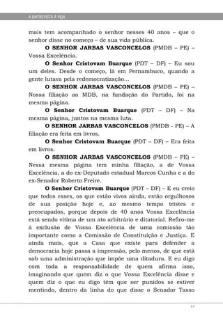 A ENTREVISTA À VEJA


mais tem acompanhado o senhor nesses 40 anos – que o
senhor disse no começo – de sua vida pública.
       O SENHOR JARBAS VASCONCELOS (PMDB – PE) –
Vossa Excelência.
       O Senhor Cristovam Buarque (PDT – DF) – Eu sou
um deles. Desde o começo, lá em Pernambuco, quando a
gente lutava pela redemocratização...
       O SENHOR JARBAS VASCONCELOS (PMDB – PE) –
Nossa filiação ao MDB, na fundação do Partido, foi na
mesma página.
       O Senhor Cristovam Buarque (PDT – DF) – Na
mesma página, juntos na mesma luta.
       O SENHOR JARBAS VASCONCELOS (PMDB - PE) – A
filiação era feita em livros.
       O Senhor Cristovam Buarque (PDT – DF) – Era feita
em livros.
       O SENHOR JARBAS VASCONCELOS (PMDB – PE) –
Nessa mesma página tem minha filiação, a de Vossa
Excelência, a do ex-Deputado estadual Marcos Cunha e a do
ex-Senador Roberto Freire.
       O Senhor Cristovam Buarque (PDT – DF) – E eu creio
que todos esses, os que estão vivos ainda, estão orgulhosos
de sua posição hoje e, ao mesmo tempo tristes e
preocupados, porque depois de 40 anos Vossa Excelência
está sendo vítima de um ato arbitrário e ditatorial. Refiro-me
à exclusão de Vossa Excelência de uma comissão tão
importante como a Comissão de Constituição e Justiça. E
ainda mais, que a Casa que existe para defender a
democracia hoje passa a impressão, pelo menos, de que está
sob uma administração que impõe uma ditadura. E eu digo
com toda a responsabilidade de quem afirma isso,
imaginando que quem diz o que Vossa Excelência disse e
quem diz o que eu digo têm que ser punidos se estiver
mentindo, dentro da linha do que disse o Senador Tasso

                                                            44
 
